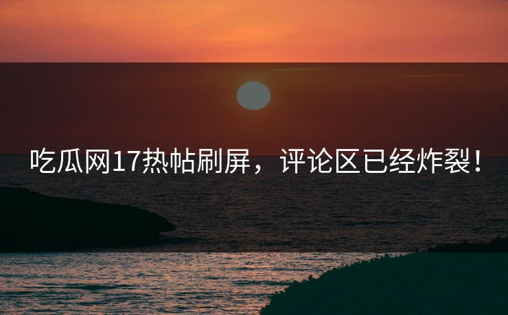 吃瓜网17热帖刷屏，评论区已经炸裂！