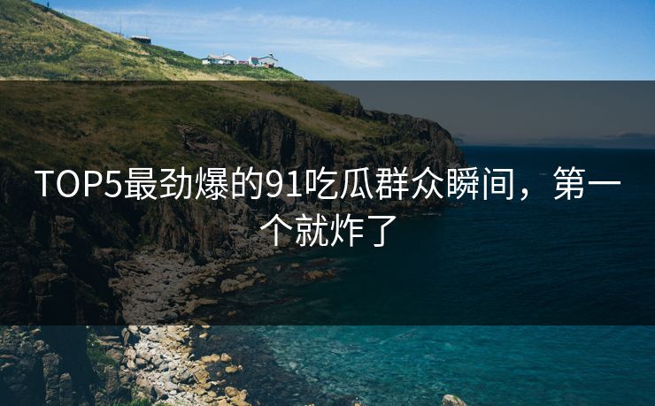 TOP5最劲爆的91吃瓜群众瞬间，第一个就炸了