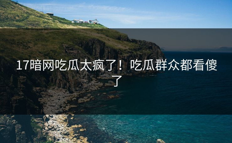 17暗网吃瓜太疯了！吃瓜群众都看傻了