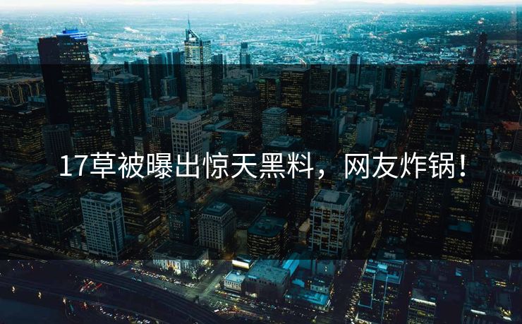 17草被曝出惊天黑料，网友炸锅！