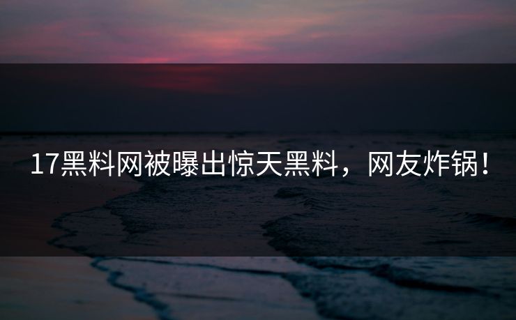 17黑料网被曝出惊天黑料，网友炸锅！