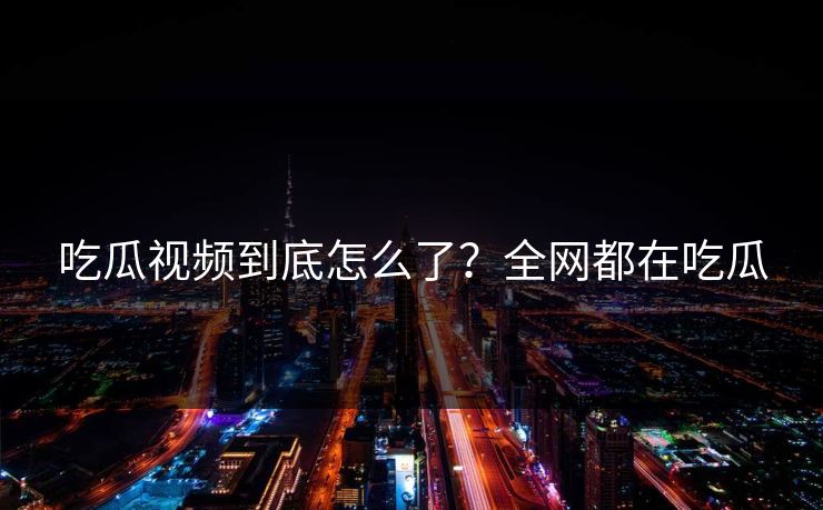 吃瓜视频到底怎么了？全网都在吃瓜