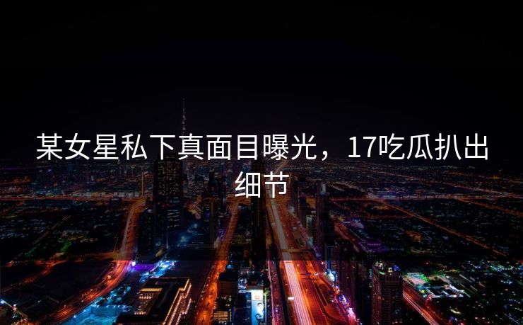 某女星私下真面目曝光，17吃瓜扒出细节