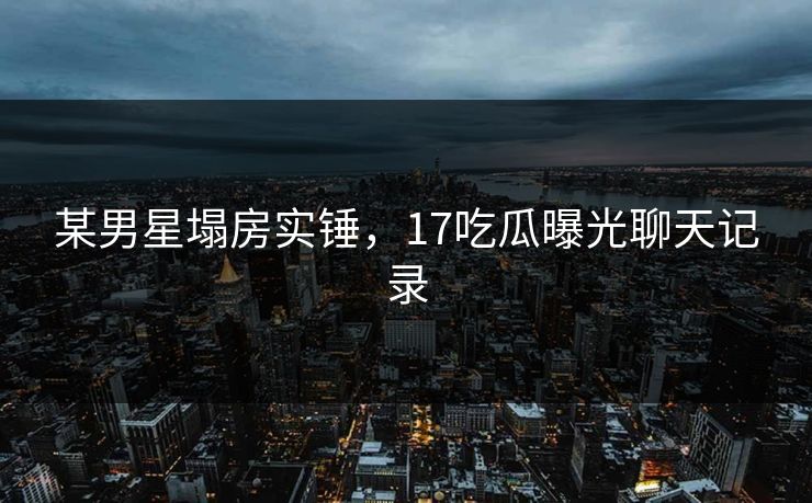 某男星塌房实锤，17吃瓜曝光聊天记录