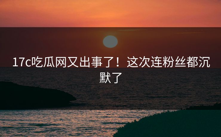 17c吃瓜网又出事了！这次连粉丝都沉默了