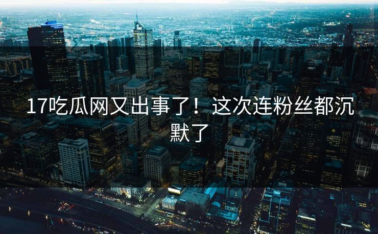 17吃瓜网又出事了！这次连粉丝都沉默了