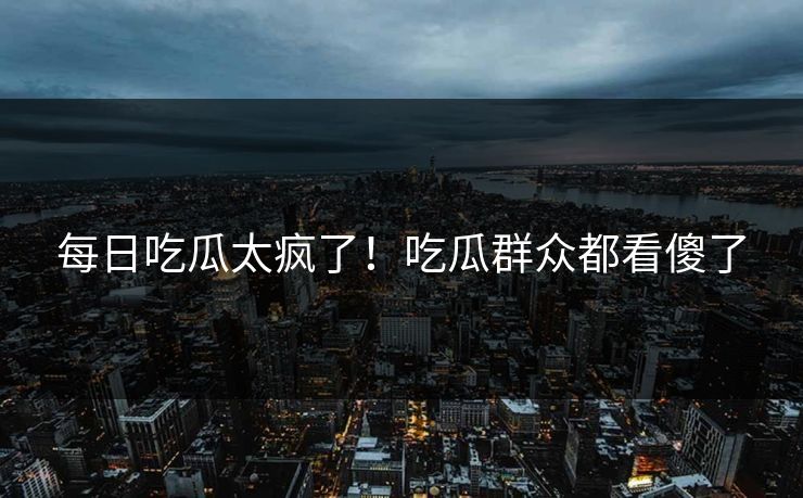 每日吃瓜太疯了！吃瓜群众都看傻了