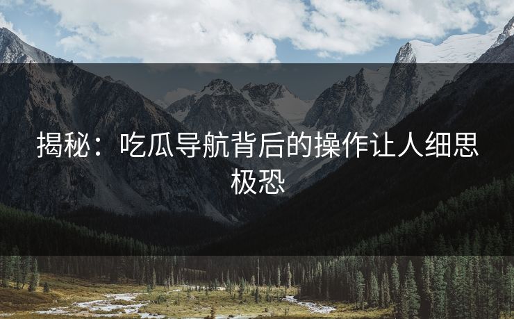 揭秘：吃瓜导航背后的操作让人细思极恐