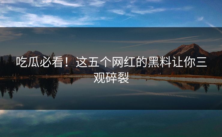 吃瓜必看！这五个网红的黑料让你三观碎裂