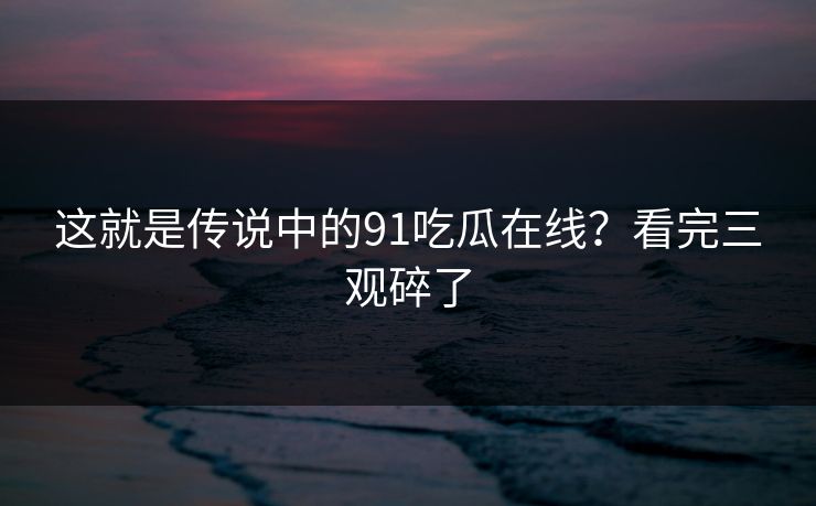 这就是传说中的91吃瓜在线？看完三观碎了