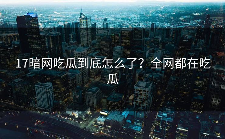 17暗网吃瓜到底怎么了？全网都在吃瓜