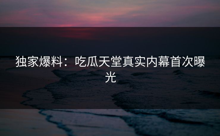 独家爆料：吃瓜天堂真实内幕首次曝光