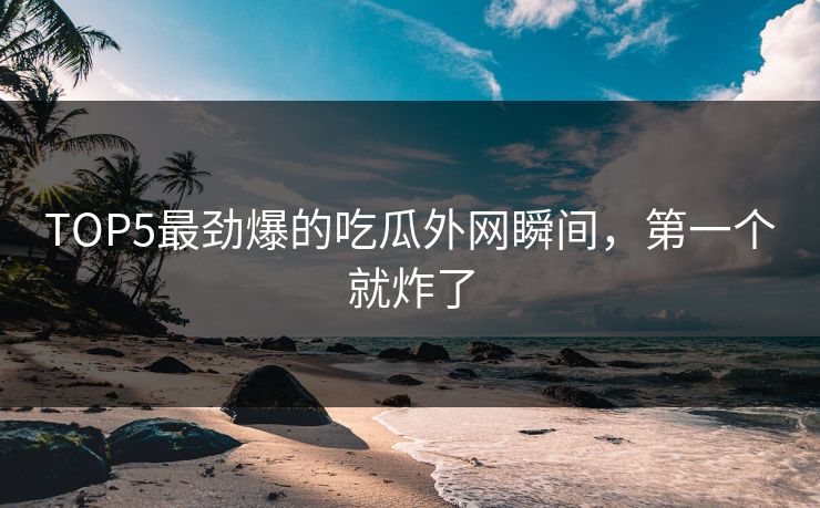 TOP5最劲爆的吃瓜外网瞬间，第一个就炸了
