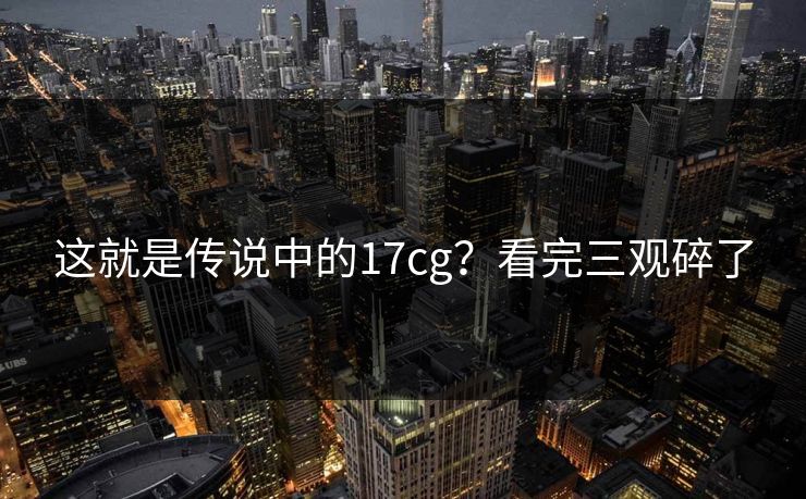 这就是传说中的17cg？看完三观碎了
