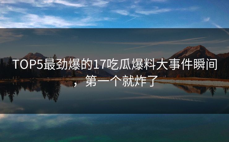 TOP5最劲爆的17吃瓜爆料大事件瞬间，第一个就炸了