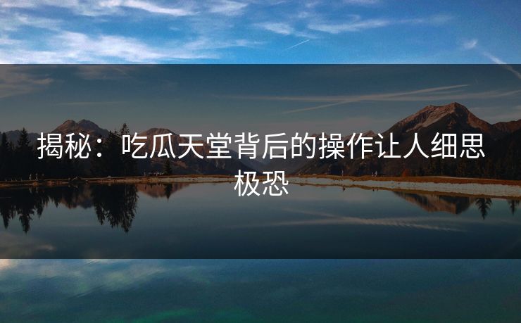 揭秘：吃瓜天堂背后的操作让人细思极恐