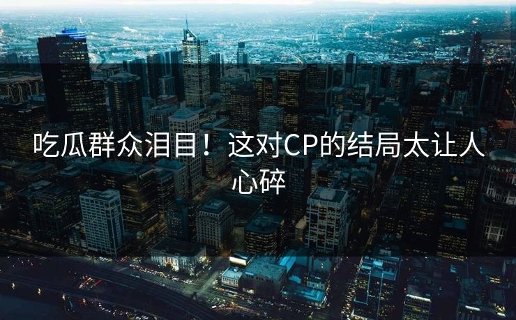 吃瓜群众泪目！这对CP的结局太让人心碎