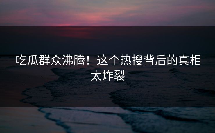 吃瓜群众沸腾！这个热搜背后的真相太炸裂