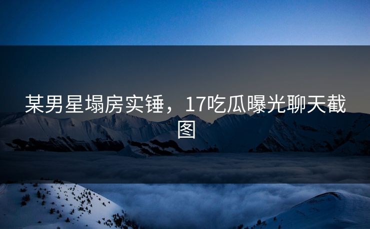 某男星塌房实锤，17吃瓜曝光聊天截图