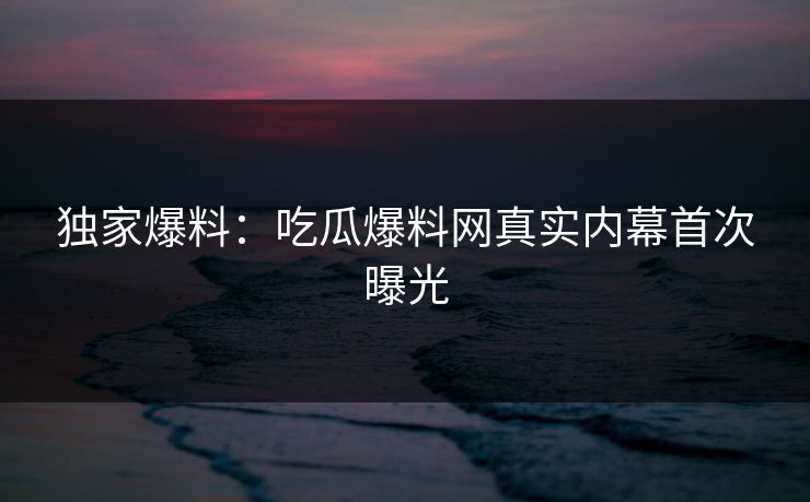 独家爆料：吃瓜爆料网真实内幕首次曝光