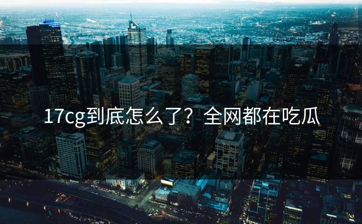17cg到底怎么了？全网都在吃瓜