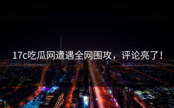 17c吃瓜网遭遇全网围攻，评论亮了！