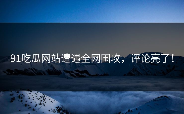 91吃瓜网站遭遇全网围攻，评论亮了！