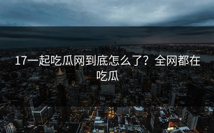 17一起吃瓜网到底怎么了？全网都在吃瓜
