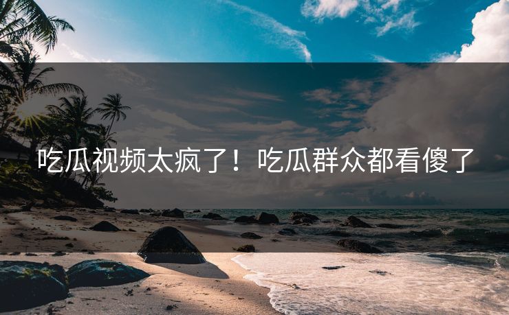 吃瓜视频太疯了！吃瓜群众都看傻了