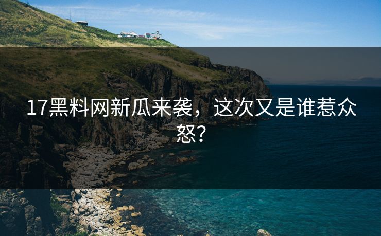 17黑料网新瓜来袭，这次又是谁惹众怒？