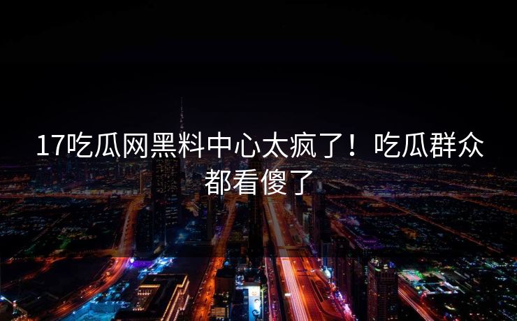 17吃瓜网黑料中心太疯了！吃瓜群众都看傻了