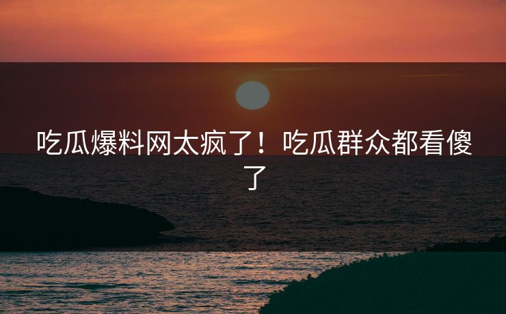 吃瓜爆料网太疯了！吃瓜群众都看傻了