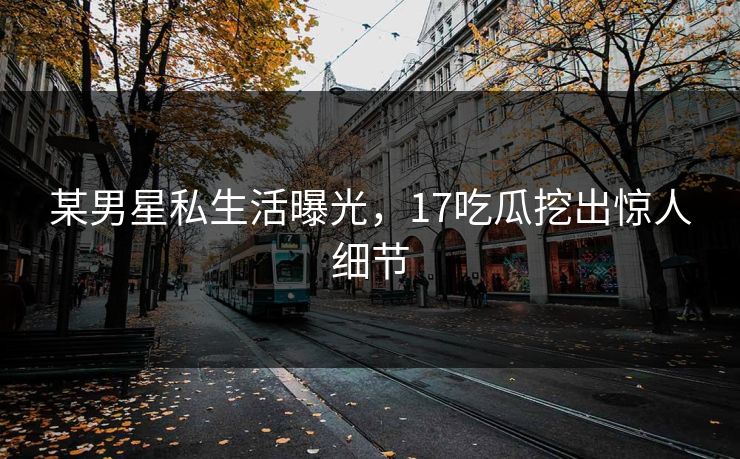某男星私生活曝光，17吃瓜挖出惊人细节