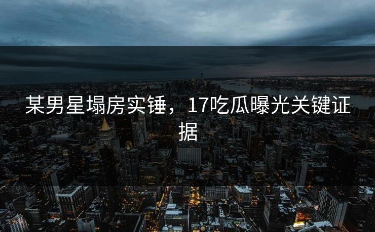 某男星塌房实锤，17吃瓜曝光关键证据
