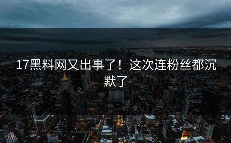 17黑料网又出事了！这次连粉丝都沉默了