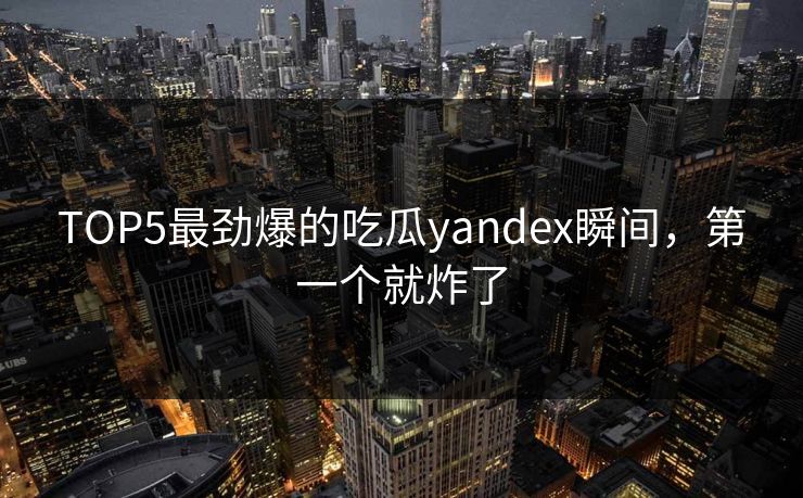 TOP5最劲爆的吃瓜yandex瞬间，第一个就炸了