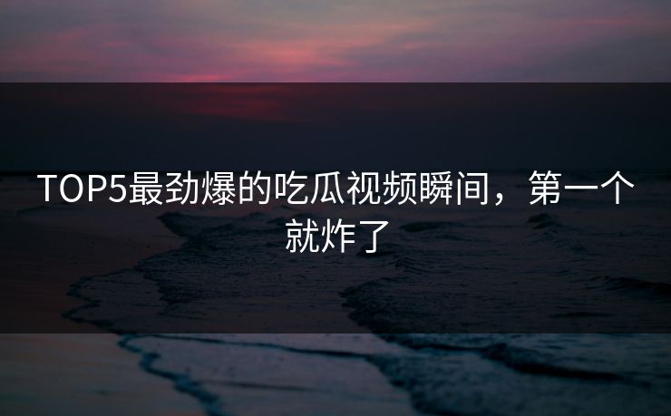 TOP5最劲爆的吃瓜视频瞬间，第一个就炸了