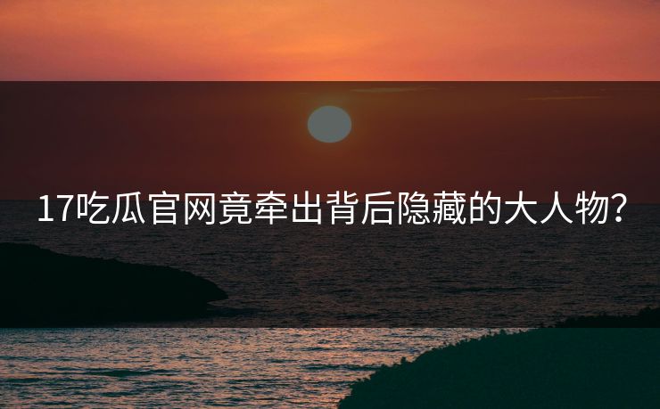 17吃瓜官网竟牵出背后隐藏的大人物？