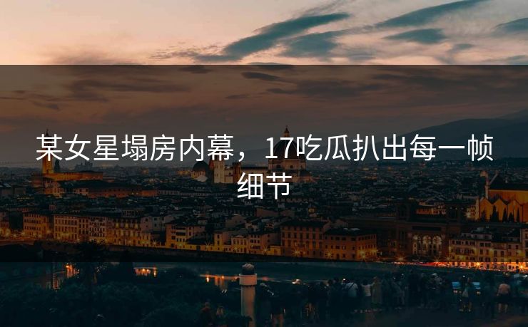 某女星塌房内幕，17吃瓜扒出每一帧细节
