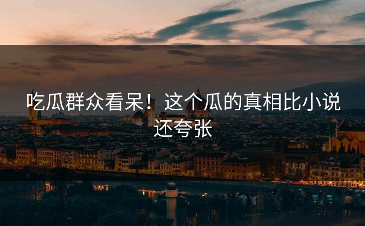 吃瓜群众看呆！这个瓜的真相比小说还夸张