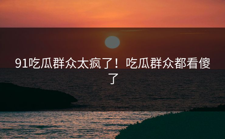 91吃瓜群众太疯了！吃瓜群众都看傻了