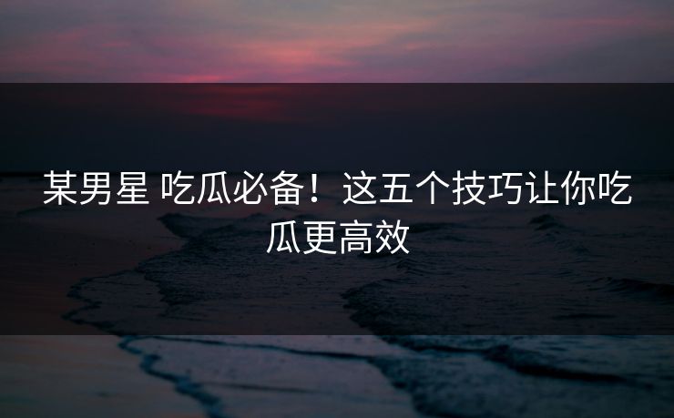 某男星 吃瓜必备！这五个技巧让你吃瓜更高效