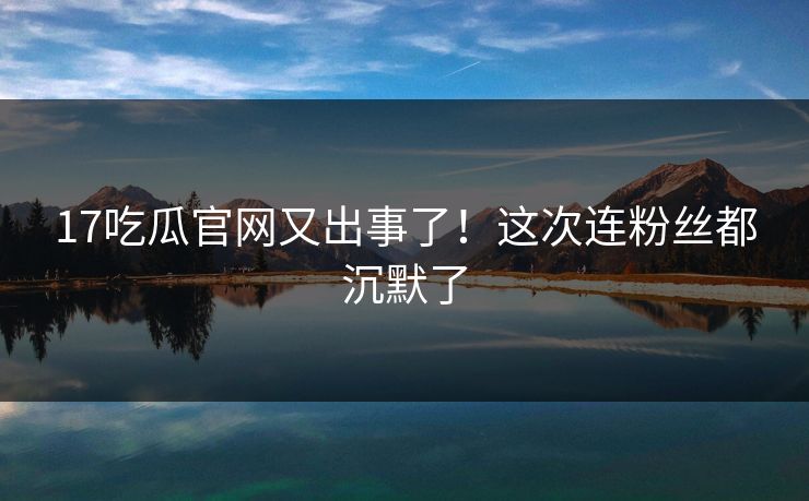 17吃瓜官网又出事了！这次连粉丝都沉默了
