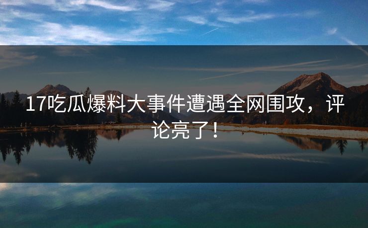 17吃瓜爆料大事件遭遇全网围攻，评论亮了！