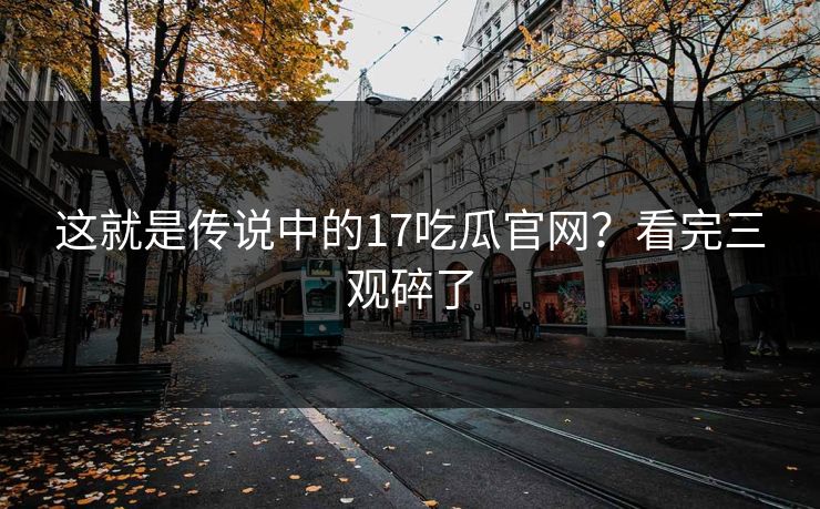这就是传说中的17吃瓜官网？看完三观碎了