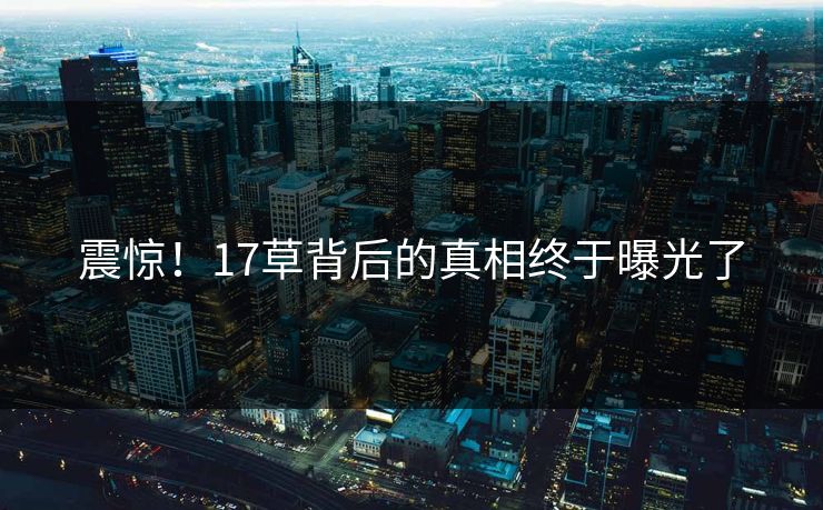 震惊！17草背后的真相终于曝光了