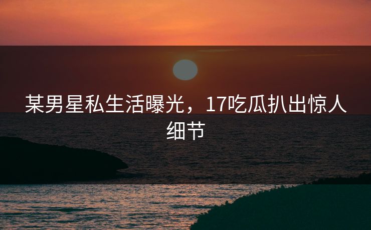 某男星私生活曝光，17吃瓜扒出惊人细节
