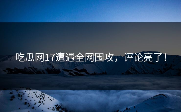 吃瓜网17遭遇全网围攻，评论亮了！