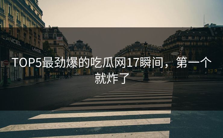 TOP5最劲爆的吃瓜网17瞬间，第一个就炸了