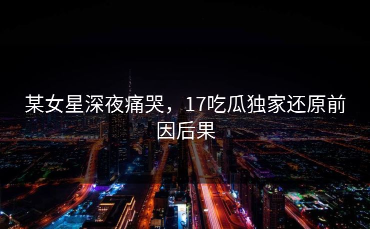 某女星深夜痛哭，17吃瓜独家还原前因后果